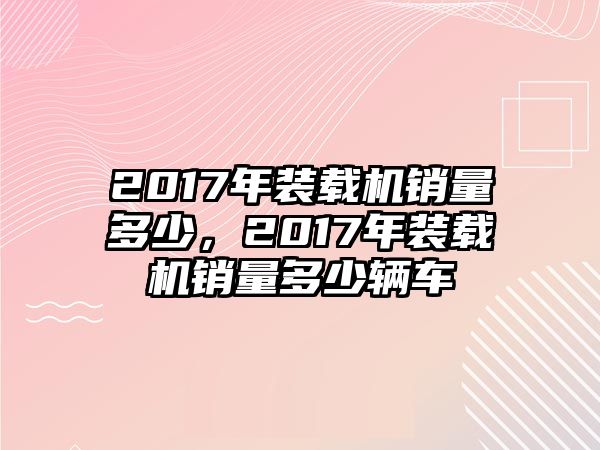 2017年裝載機銷量多少，2017年裝載機銷量多少輛車