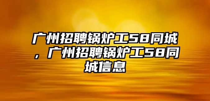 廣州招聘鍋爐工58同城，廣州招聘鍋爐工58同城信息