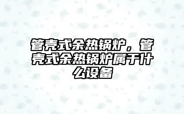 管殼式余熱鍋爐，管殼式余熱鍋爐屬于什么設(shè)備