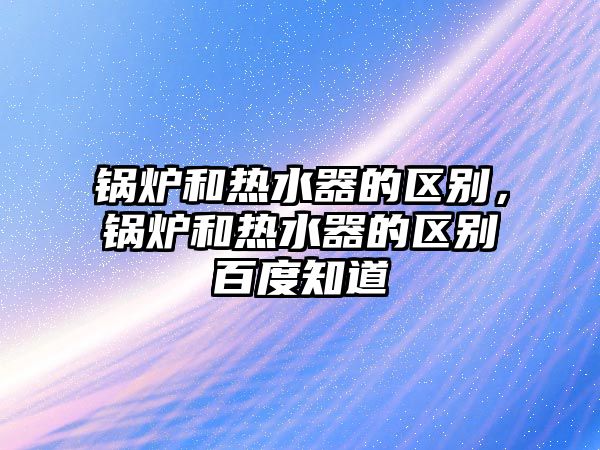 鍋爐和熱水器的區(qū)別，鍋爐和熱水器的區(qū)別百度知道