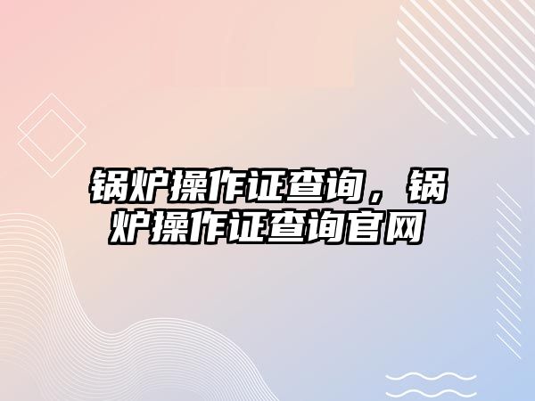 鍋爐操作證查詢，鍋爐操作證查詢官網(wǎng)