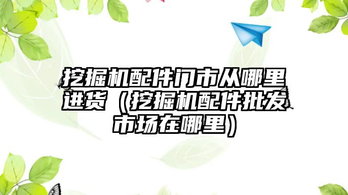 挖掘機配件門市從哪里進(jìn)貨（挖掘機配件批發(fā)市場在哪里）