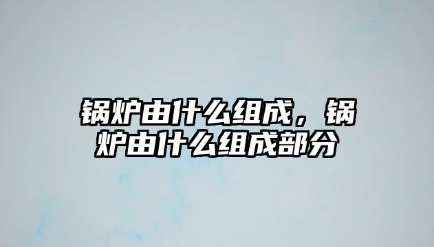 鍋爐由什么組成，鍋爐由什么組成部分