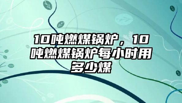 10噸燃煤鍋爐，10噸燃煤鍋爐每小時用多少煤