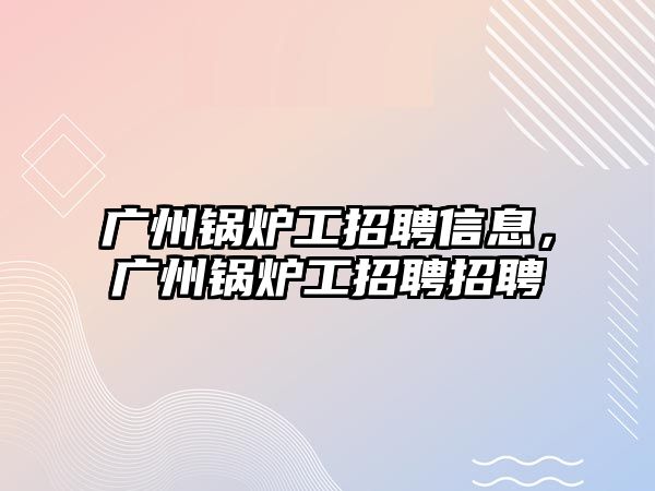 廣州鍋爐工招聘信息，廣州鍋爐工招聘招聘