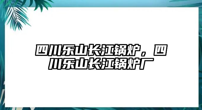 四川樂(lè)山長(zhǎng)江鍋爐，四川樂(lè)山長(zhǎng)江鍋爐廠