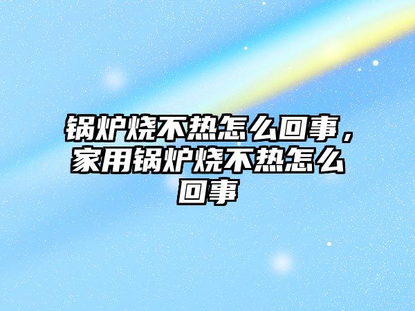 鍋爐燒不熱怎么回事，家用鍋爐燒不熱怎么回事