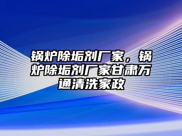 鍋爐除垢劑廠家，鍋爐除垢劑廠家甘肅萬通清洗家政