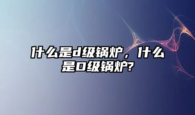 什么是d級(jí)鍋爐，什么是D級(jí)鍋爐?