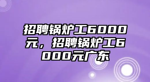 招聘鍋爐工6000元，招聘鍋爐工6000元廣東