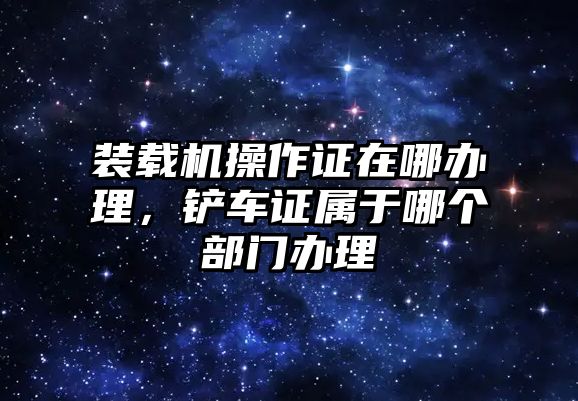 裝載機(jī)操作證在哪辦理，鏟車(chē)證屬于哪個(gè)部門(mén)辦理