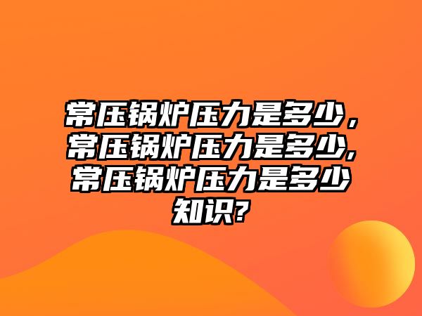 常壓鍋爐壓力是多少，常壓鍋爐壓力是多少,常壓鍋爐壓力是多少知識(shí)?