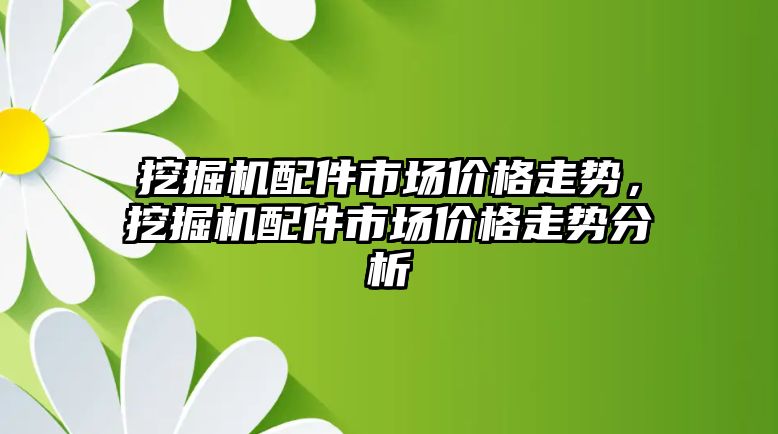 挖掘機配件市場價格走勢，挖掘機配件市場價格走勢分析