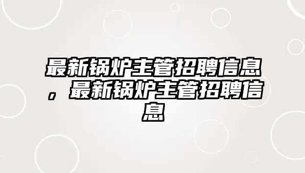 最新鍋爐主管招聘信息，最新鍋爐主管招聘信息