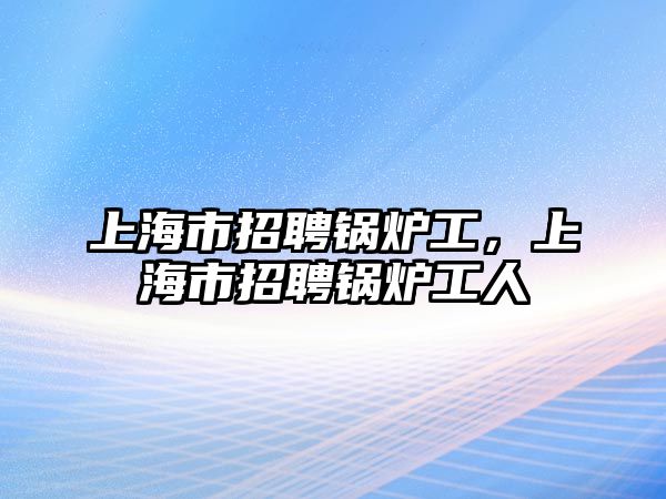 上海市招聘鍋爐工，上海市招聘鍋爐工人