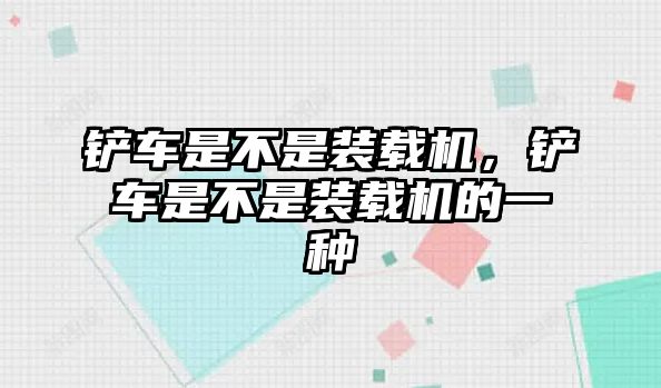 鏟車是不是裝載機(jī)，鏟車是不是裝載機(jī)的一種