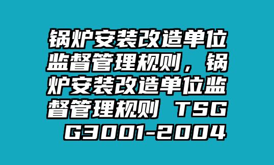 鍋爐安裝改造單位監(jiān)督管理規(guī)則，鍋爐安裝改造單位監(jiān)督管理規(guī)則 TSG G3001-2004