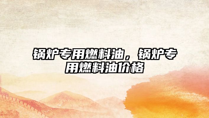 鍋爐專(zhuān)用燃料油，鍋爐專(zhuān)用燃料油價(jià)格