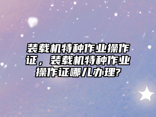 裝載機特種作業(yè)操作證，裝載機特種作業(yè)操作證哪兒辦理?