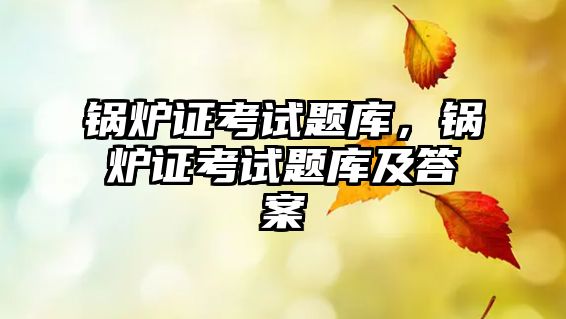 鍋爐證考試題庫，鍋爐證考試題庫及答案