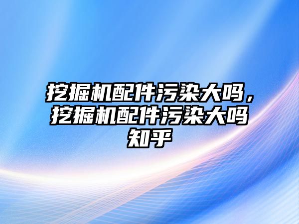 挖掘機配件污染大嗎，挖掘機配件污染大嗎知乎