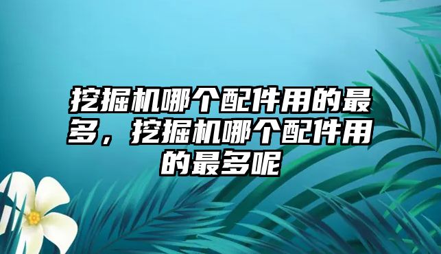 挖掘機哪個配件用的最多，挖掘機哪個配件用的最多呢