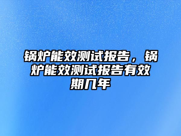 鍋爐能效測試報告，鍋爐能效測試報告有效期幾年