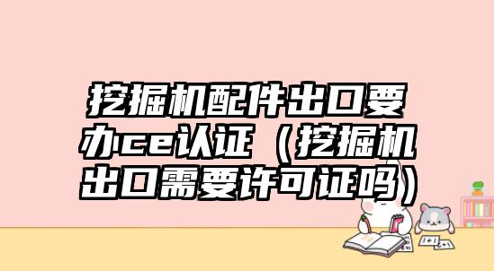 挖掘機(jī)配件出口要辦ce認(rèn)證（挖掘機(jī)出口需要許可證嗎）