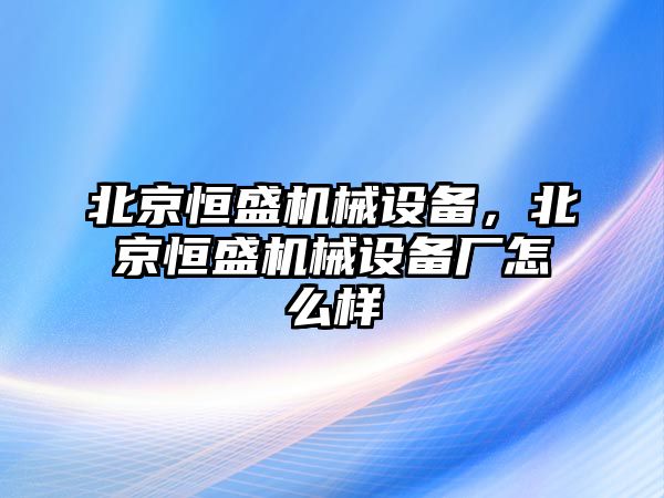 北京恒盛機(jī)械設(shè)備，北京恒盛機(jī)械設(shè)備廠怎么樣