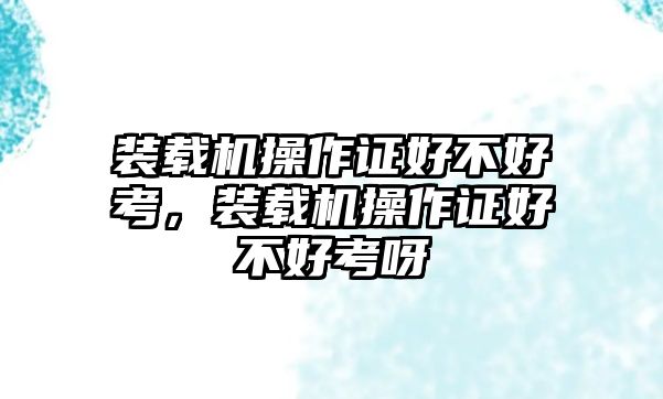 裝載機操作證好不好考，裝載機操作證好不好考呀