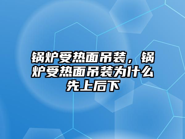 鍋爐受熱面吊裝，鍋爐受熱面吊裝為什么先上后下