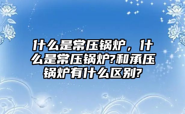 什么是常壓鍋爐，什么是常壓鍋爐?和承壓鍋爐有什么區(qū)別?