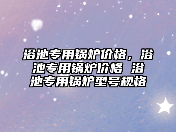 浴池專用鍋爐價格，浴池專用鍋爐價格 浴池專用鍋爐型號規(guī)格