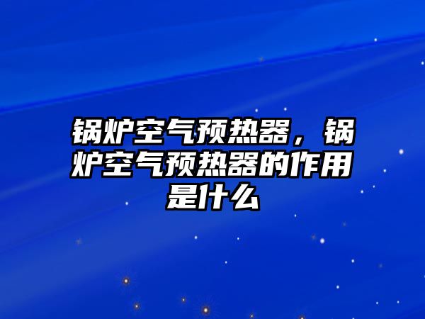 鍋爐空氣預(yù)熱器，鍋爐空氣預(yù)熱器的作用是什么