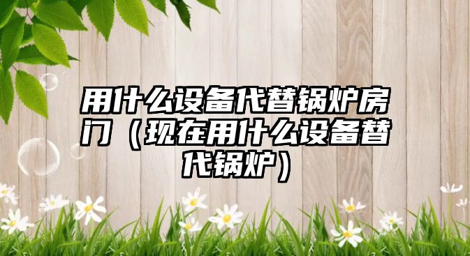 用什么設備代替鍋爐房門（現(xiàn)在用什么設備替代鍋爐）