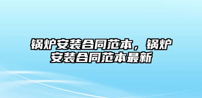 鍋爐安裝合同范本，鍋爐安裝合同范本最新