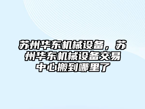 蘇州華東機(jī)械設(shè)備，蘇州華東機(jī)械設(shè)備交易中心搬到哪里了