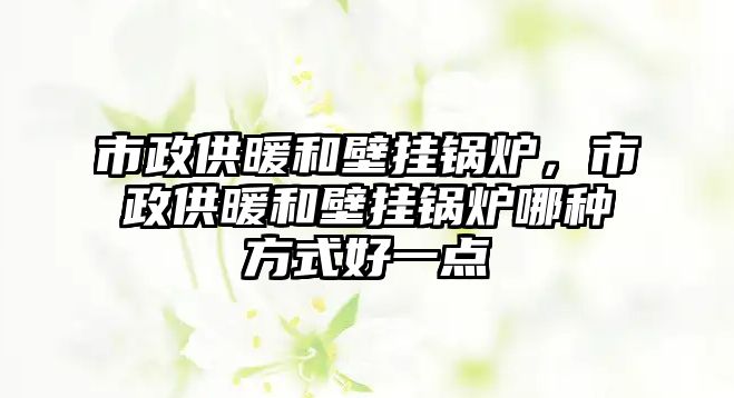 市政供暖和壁掛鍋爐，市政供暖和壁掛鍋爐哪種方式好一點