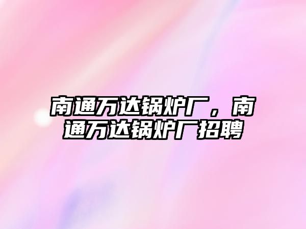 南通萬達(dá)鍋爐廠，南通萬達(dá)鍋爐廠招聘