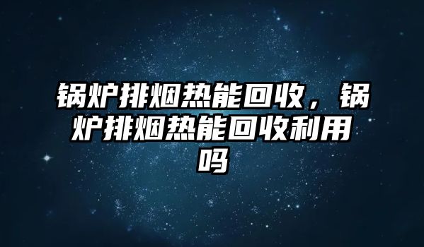 鍋爐排煙熱能回收，鍋爐排煙熱能回收利用嗎