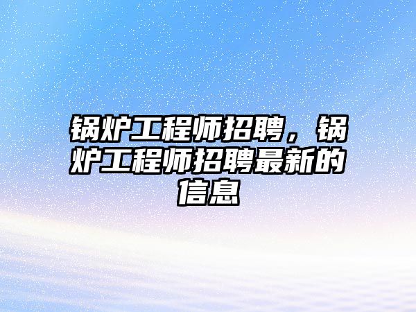 鍋爐工程師招聘，鍋爐工程師招聘最新的信息