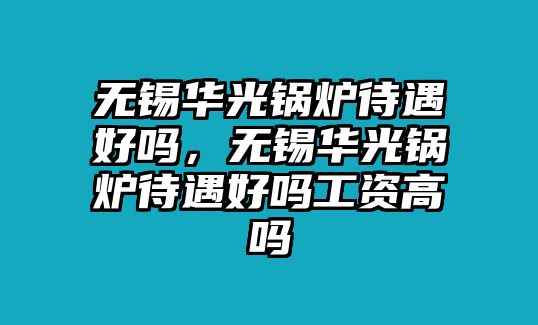 無錫華光鍋爐待遇好嗎，無錫華光鍋爐待遇好嗎工資高嗎