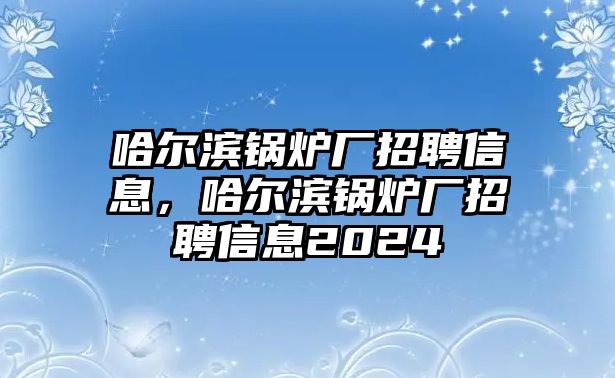 哈爾濱鍋爐廠招聘信息，哈爾濱鍋爐廠招聘信息2024