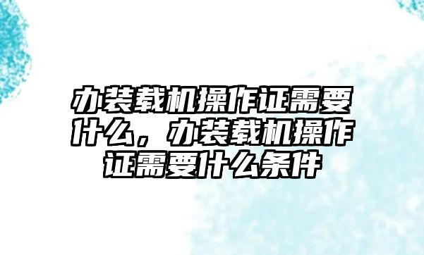 辦裝載機操作證需要什么，辦裝載機操作證需要什么條件