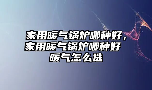 家用暖氣鍋爐哪種好，家用暖氣鍋爐哪種好 暖氣怎么選