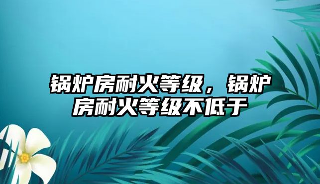 鍋爐房耐火等級，鍋爐房耐火等級不低于