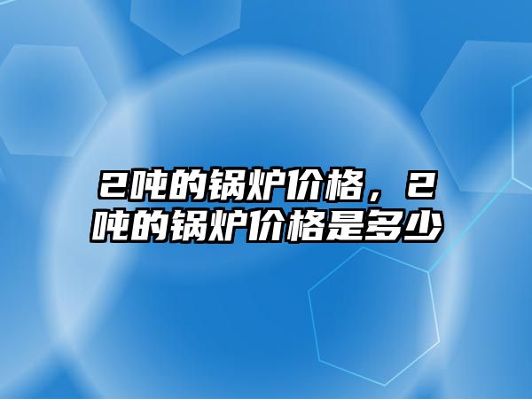 2噸的鍋爐價格，2噸的鍋爐價格是多少