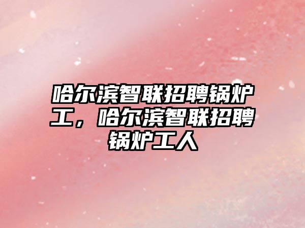 哈爾濱智聯(lián)招聘鍋爐工，哈爾濱智聯(lián)招聘鍋爐工人