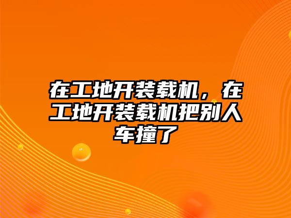 在工地開裝載機(jī)，在工地開裝載機(jī)把別人車撞了