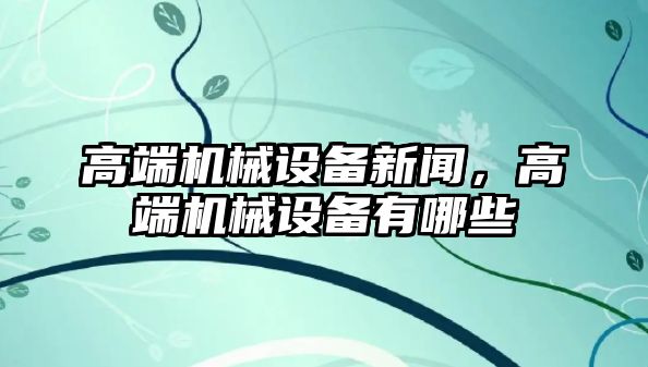 高端機械設備新聞，高端機械設備有哪些